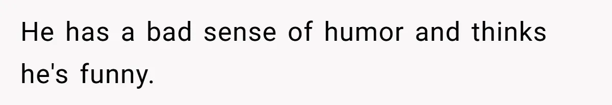 He has a bad sense of humor and thinks he's funny.