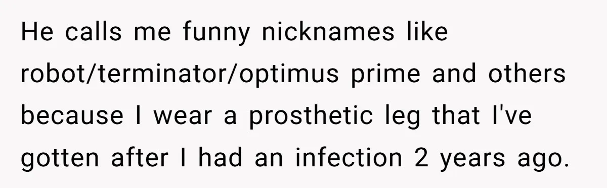 He calls me funny nicknames like robot/terminator/optimus prime and others because I wear a prosthetic leg that I've gotten after I had an infection 2 years ago.
