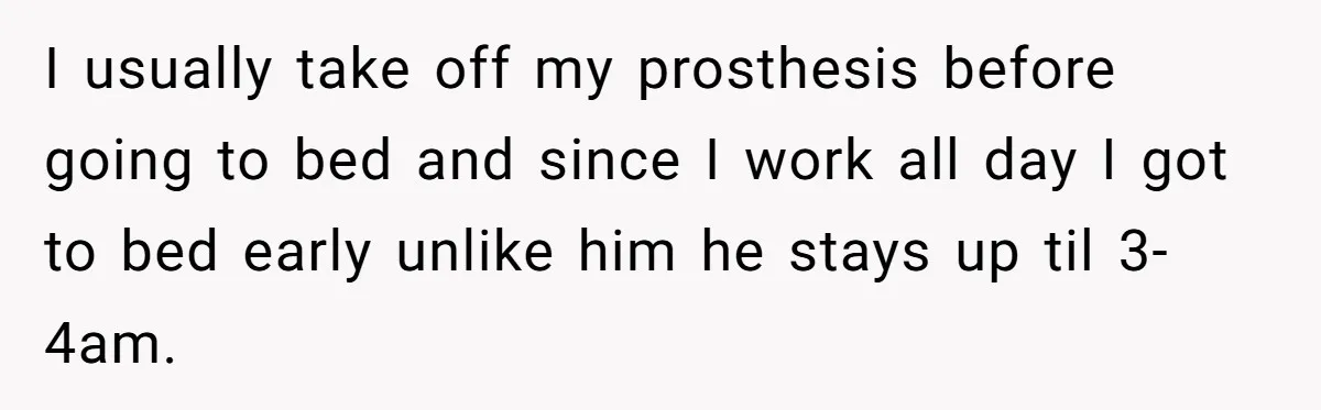 I usually take off my prosthesis before going to bed and since I work all day I got to bed early unlike him he stays up til 3-4am.