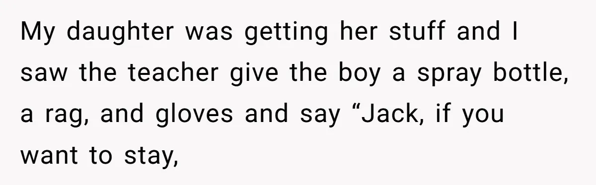 My daughter was getting her stuff and I saw the teacher give the boy a spray bottle, a rag, and gloves and say “Jack, if you want to stay,