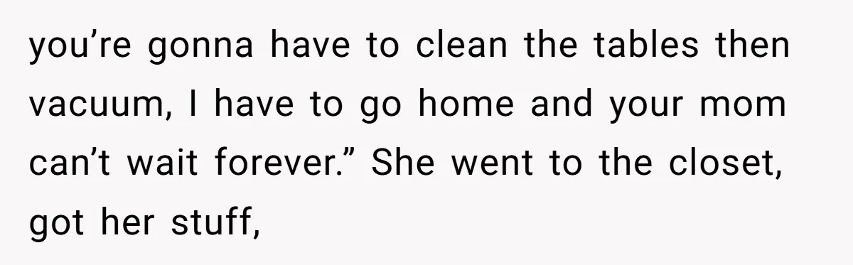 you’re gonna have to clean the tables then vacuum, I have to go home and your mom can’t wait forever.” She went to the closet, got her stuff,