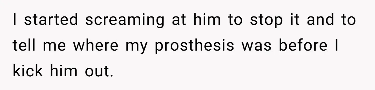 I started screaming at him to stop it and to tell me where my prosthesis was before I kick him out.