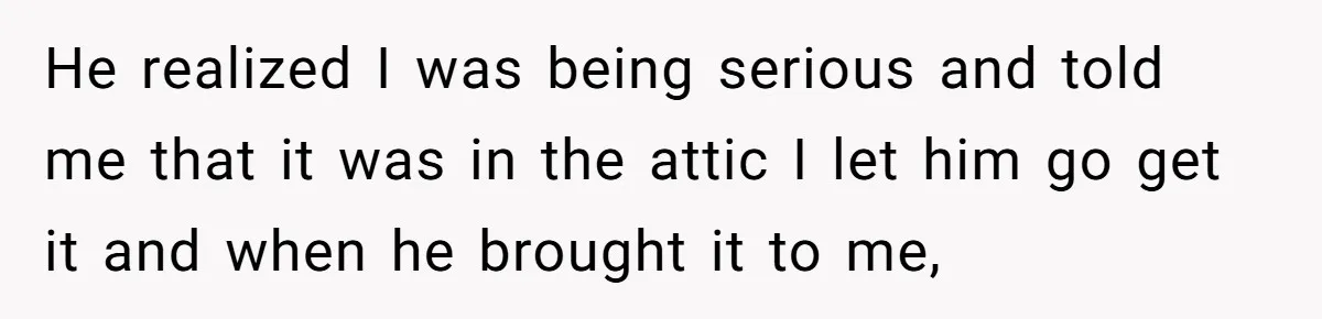 He realized I was being serious and told me that it was in the attic I let him go get it and when he brought it to me,