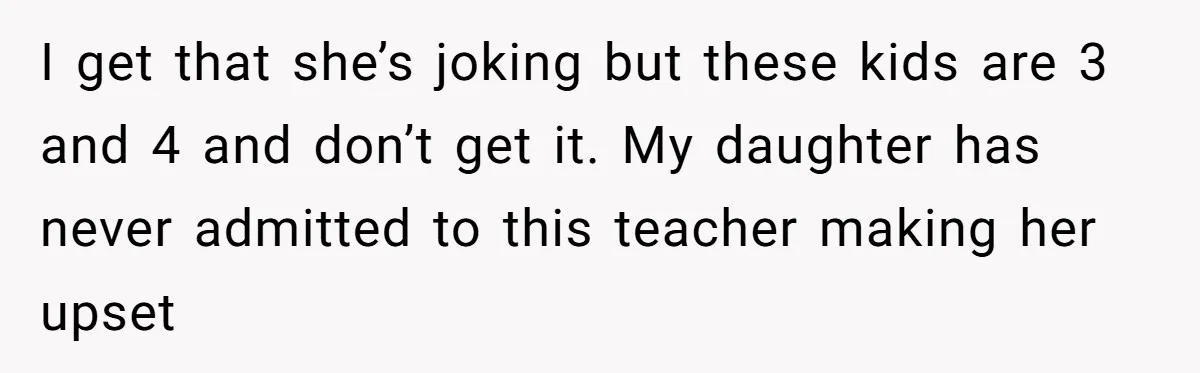 I get that she’s joking but these kids are 3 and 4 and don’t get it. My daughter has never admitted to this teacher making her upset