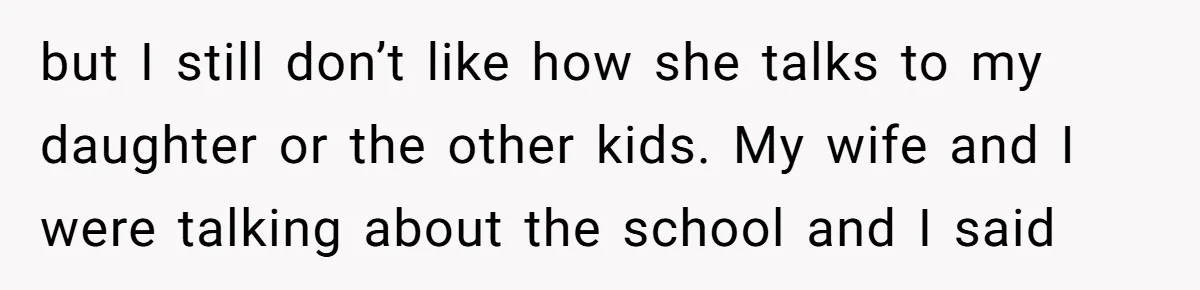 but I still don’t like how she talks to my daughter or the other kids. My wife and I were talking about the school and I said