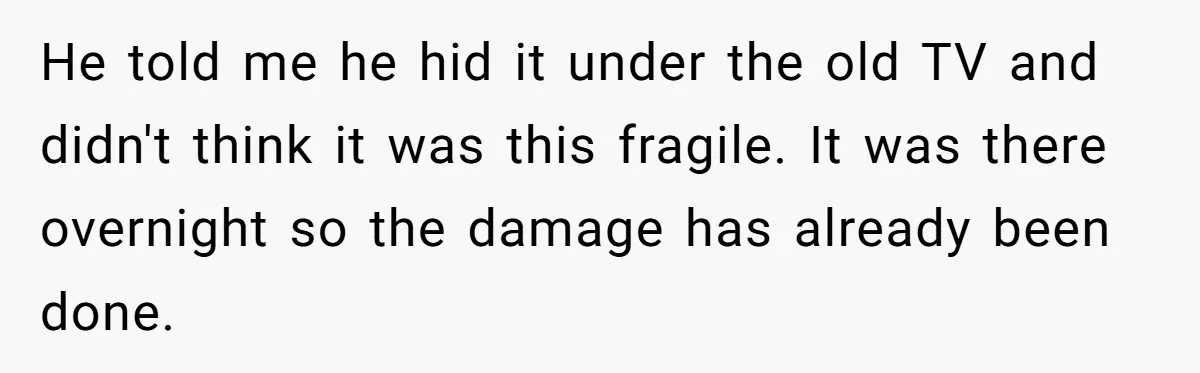He told me he hid it under the old TV and didn't think it was this fragile. It was there overnight so the damage has already been done.