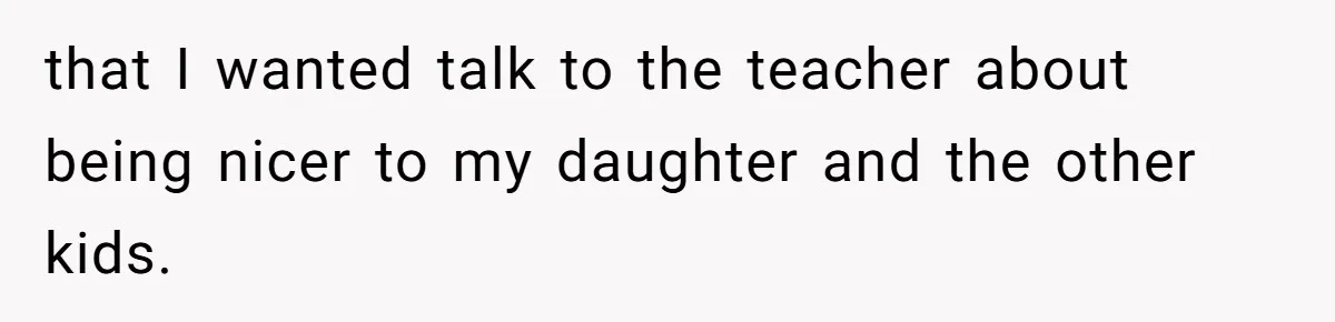 that I wanted talk to the teacher about being nicer to my daughter and the other kids.