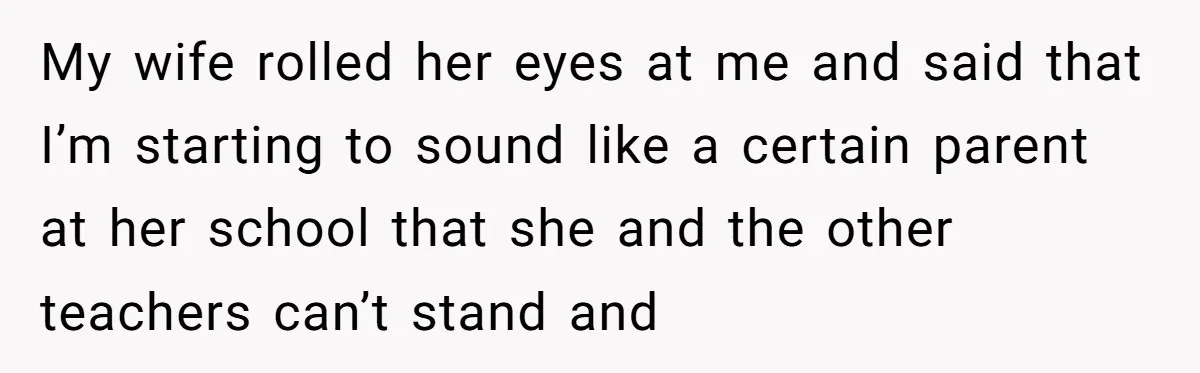 My wife rolled her eyes at me and said that I’m starting to sound like a certain parent at her school that she and the other teachers can’t stand and