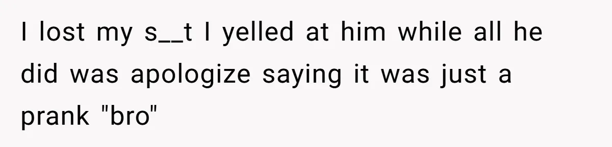 I lost my s__t I yelled at him while all he did was apologize saying it was just a prank "bro"