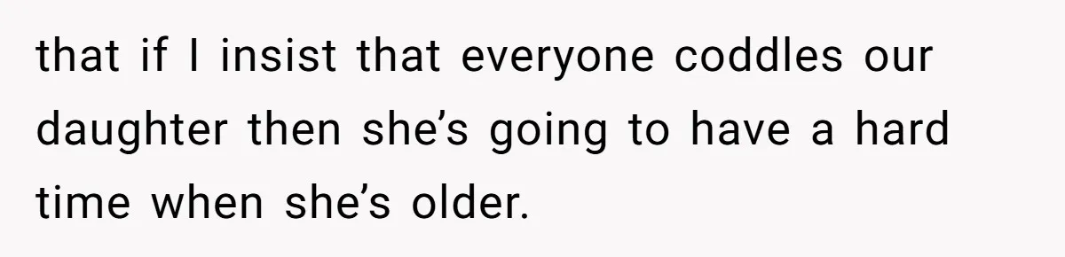 that if I insist that everyone coddles our daughter then she’s going to have a hard time when she’s older.