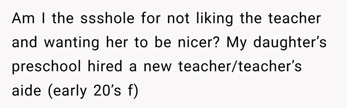 Am I the ssshole for not liking the teacher and wanting her to be nicer? My daughter’s preschool hired a new teacher/teacher’s aide (early 20’s f)