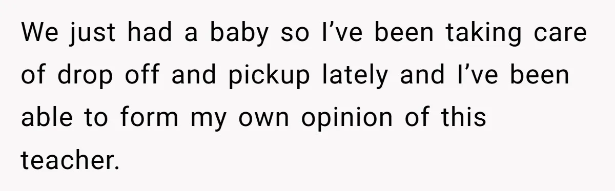 We just had a baby so I’ve been taking care of drop off and pickup lately and I’ve been able to form my own opinion of this teacher.