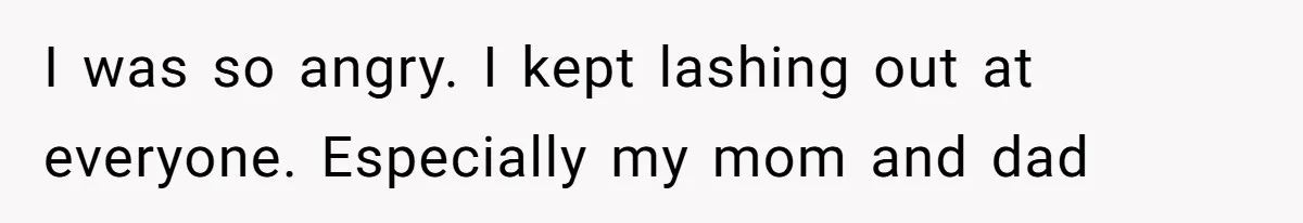 I was so angry. I kept lashing out at everyone. Especially my mom and dad