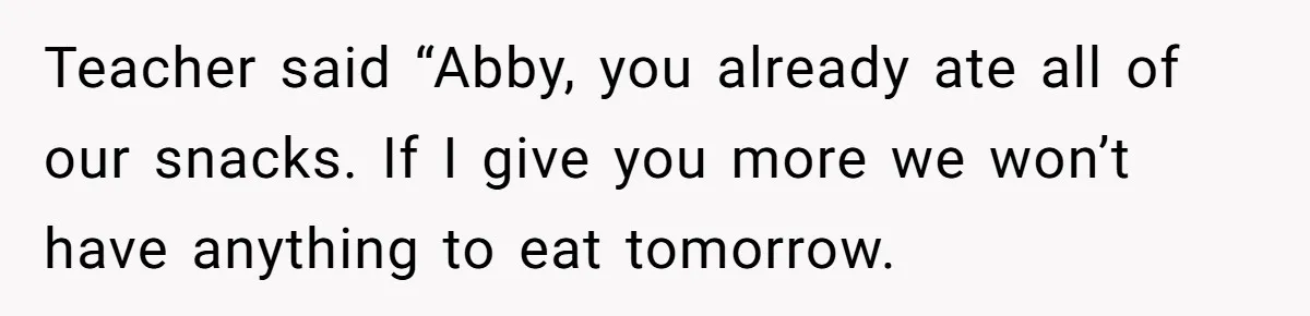 Teacher said “Abby, you already ate all of our snacks. If I give you more we won’t have anything to eat tomorrow.