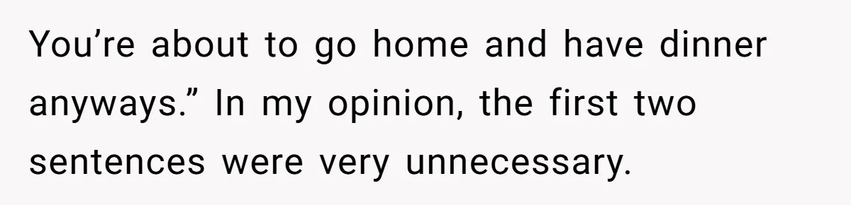 You’re about to go home and have dinner anyways.” In my opinion, the first two sentences were very unnecessary.