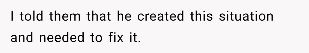 I told them that he created this situation and needed to fix it.