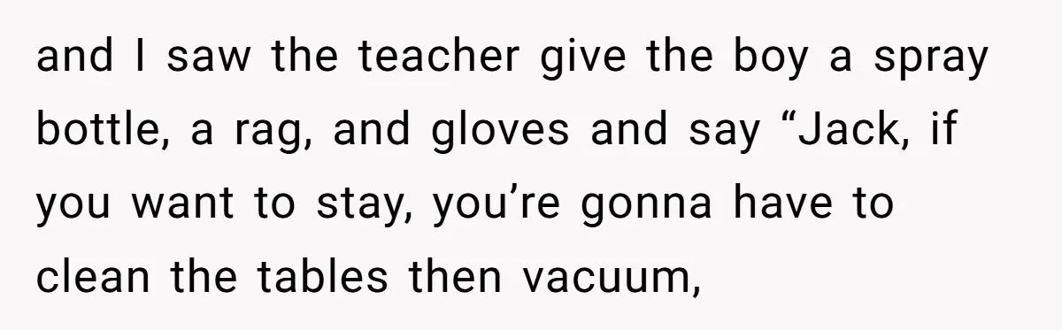 and I saw the teacher give the boy a spray bottle, a rag, and gloves and say “Jack, if you want to stay, you’re gonna have to clean the tables...
