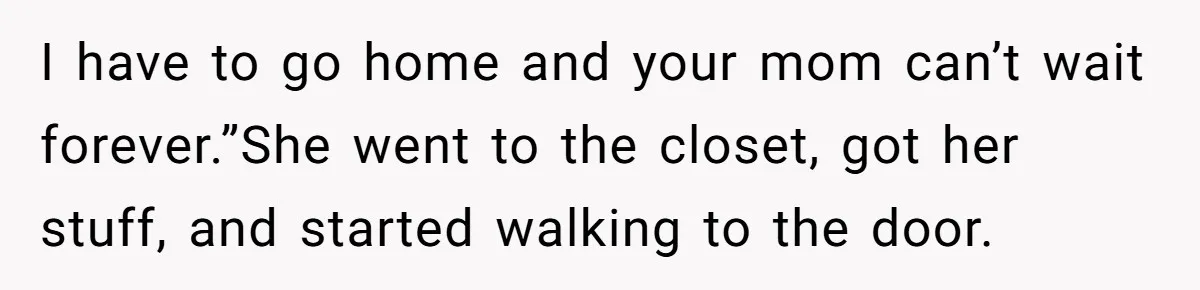 I have to go home and your mom can’t wait forever.”She went to the closet, got her stuff, and started walking to the door.