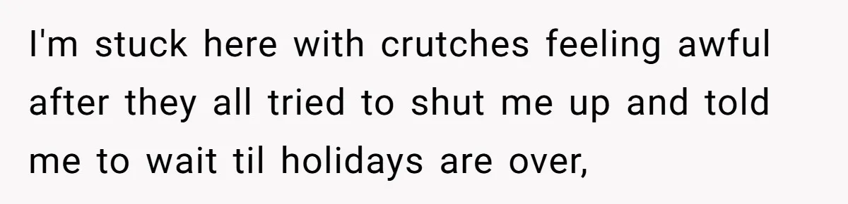 I'm stuck here with crutches feeling awful after they all tried to shut me up and told me to wait til holidays are over,