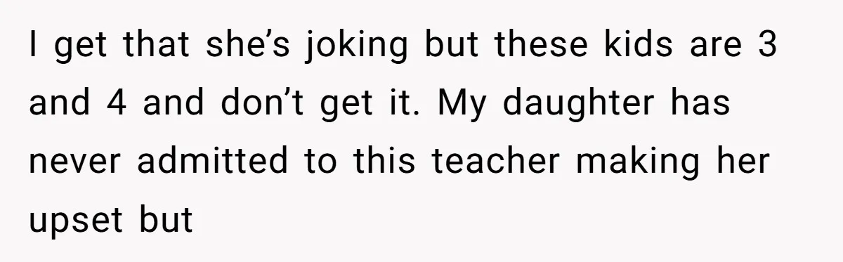 I get that she’s joking but these kids are 3 and 4 and don’t get it. My daughter has never admitted to this teacher making her upset but