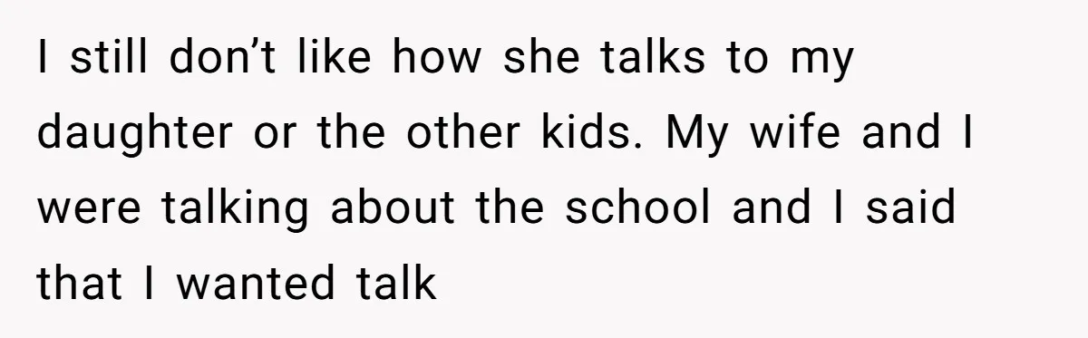 I still don’t like how she talks to my daughter or the other kids. My wife and I were talking about the school and I said that I wanted talk