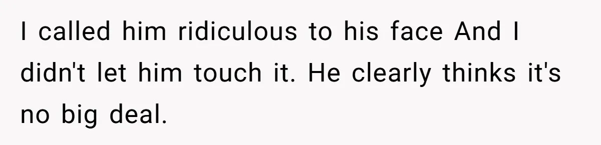 I called him ridiculous to his face And I didn't let him touch it. He clearly thinks it's no big deal.