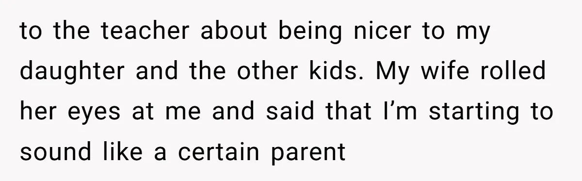 to the teacher about being nicer to my daughter and the other kids. My wife rolled her eyes at me and said that I’m starting to sound like a certain...