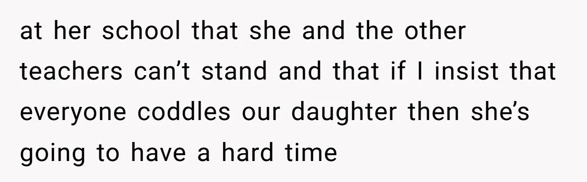 at her school that she and the other teachers can’t stand and that if I insist that everyone coddles our daughter then she’s going to have a hard time