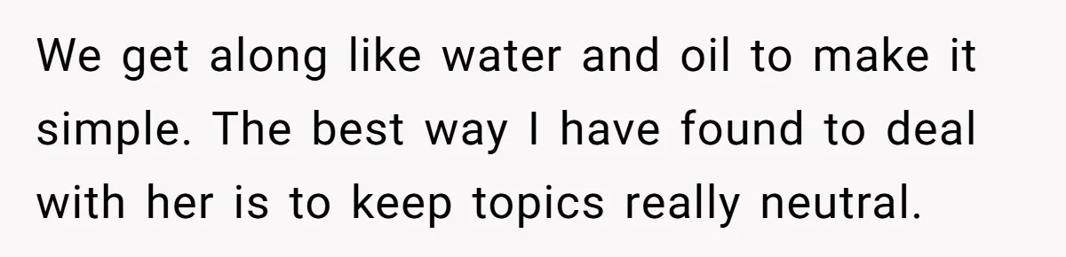 We get along like water and oil to make it simple. The best way I have found to deal with her is to keep topics really neutral.