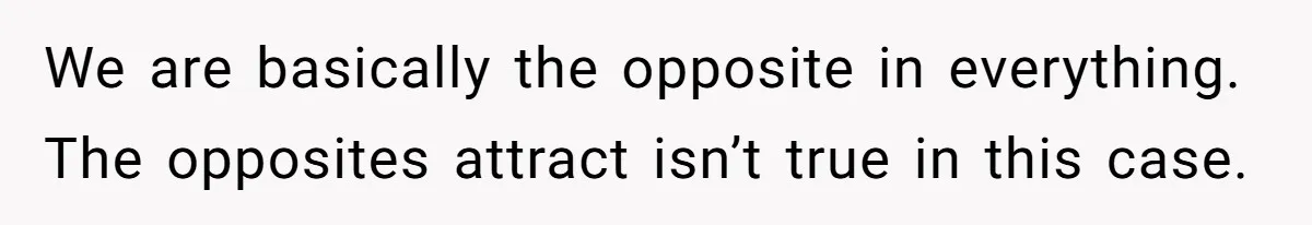 We are basically the opposite in everything. The opposites attract isn’t true in this case.