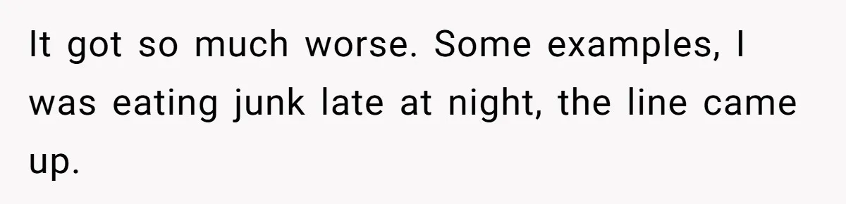 It got so much worse. Some examples, I was eating junk late at night, the line came up.
