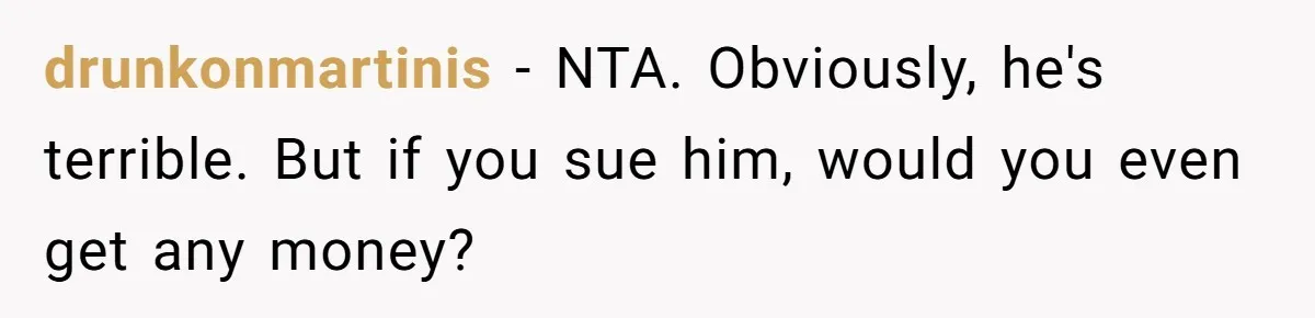 drunkonmartinis − NTA. Obviously, he's terrible. But if you sue him, would you even get any money?