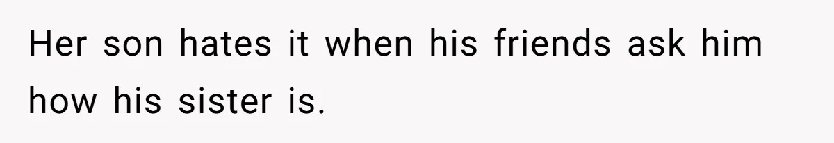 Her son hates it when his friends ask him how his sister is.