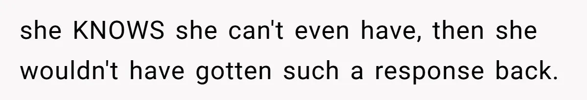 she KNOWS she can't even have, then she wouldn't have gotten such a response back.