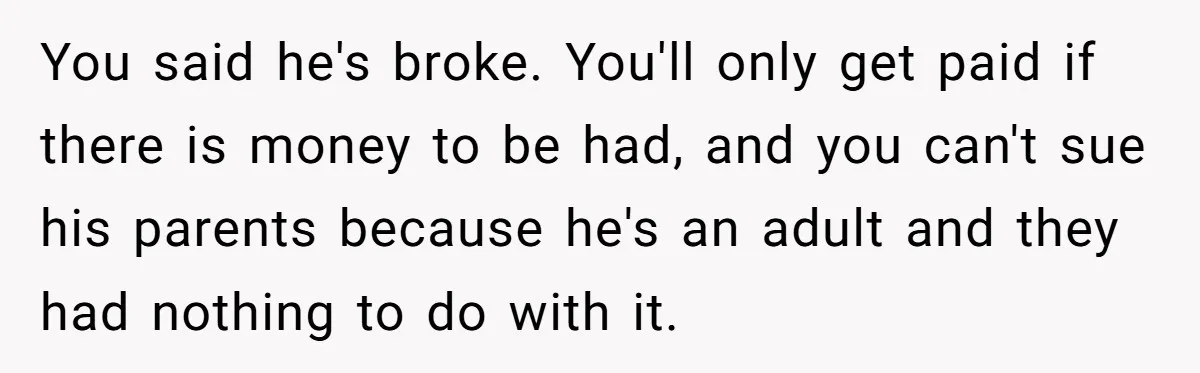You said he's broke. You'll only get paid if there is money to be had, and you can't sue his parents because he's an adult and they had nothing to...
