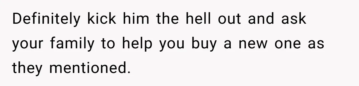 Definitely kick him the hell out and ask your family to help you buy a new one as they mentioned.