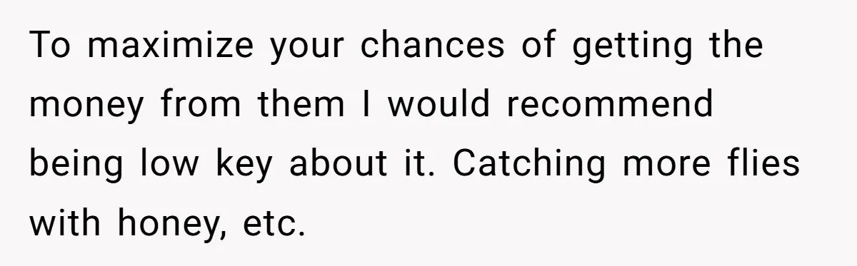 To maximize your chances of getting the money from them I would recommend being low key about it. Catching more flies with honey, etc.