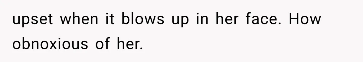 upset when it blows up in her face. How obnoxious of her.