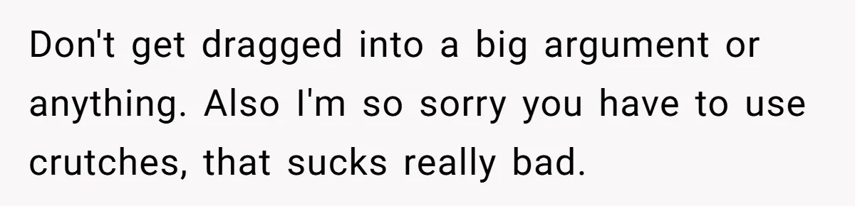Don't get dragged into a big argument or anything. Also I'm so sorry you have to use crutches, that sucks really bad.