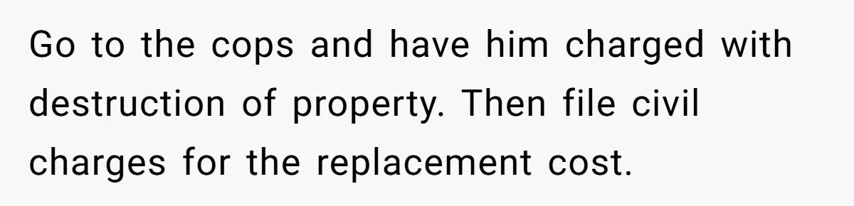Go to the cops and have him charged with destruction of property. Then file civil charges for the replacement cost.
