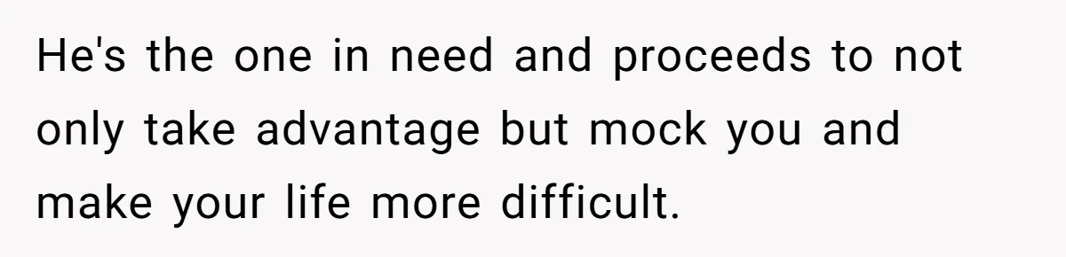 He's the one in need and proceeds to not only take advantage but mock you and make your life more difficult.