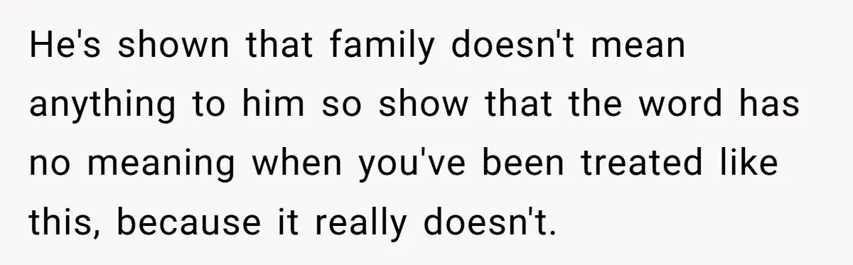 He's shown that family doesn't mean anything to him so show that the word has no meaning when you've been treated like this, because it really doesn't.