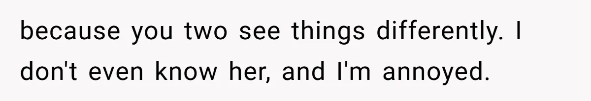 because you two see things differently. I don't even know her, and I'm annoyed.