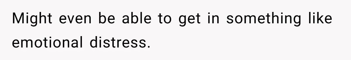 Might even be able to get in something like emotional distress.