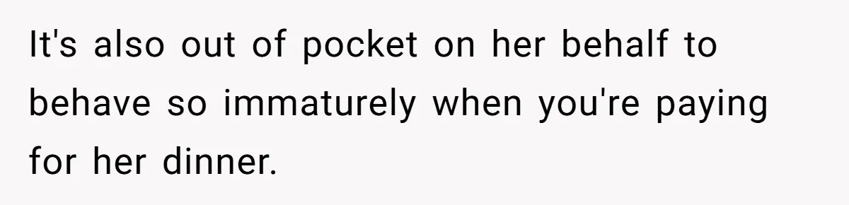 It's also out of pocket on her behalf to behave so immaturely when you're paying for her dinner.