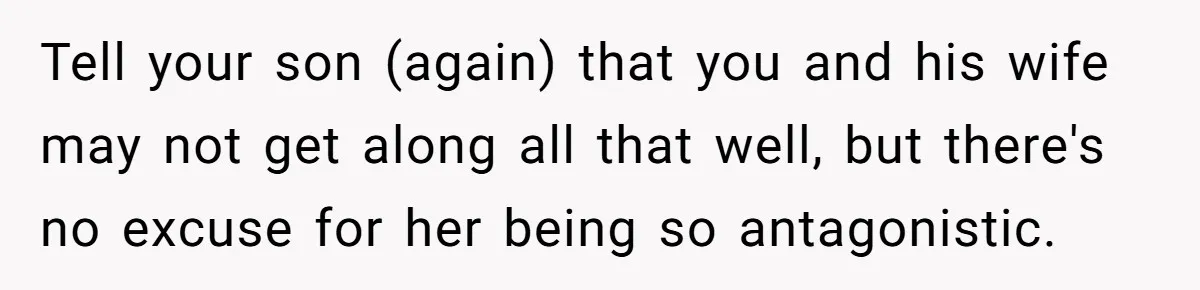 Tell your son (again) that you and his wife may not get along all that well, but there's no excuse for her being so antagonistic.
