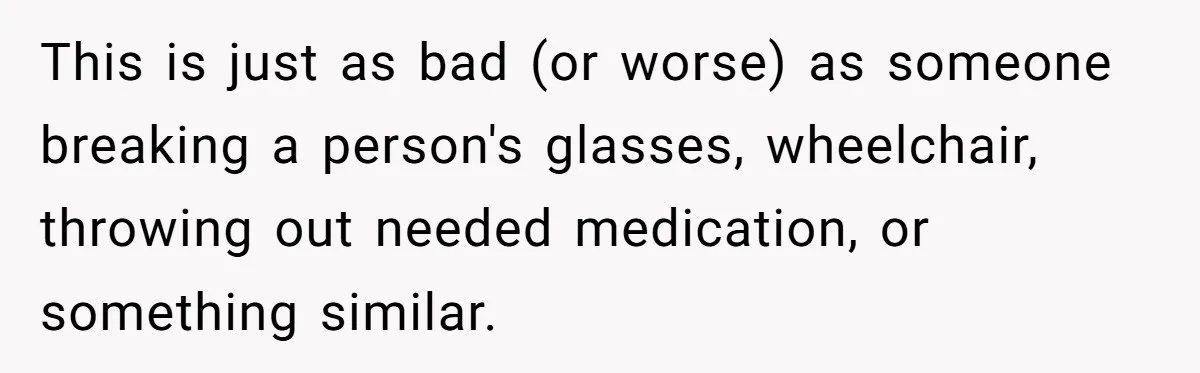 This is just as bad (or worse) as someone breaking a person's glasses, wheelchair, throwing out needed medication, or something similar.