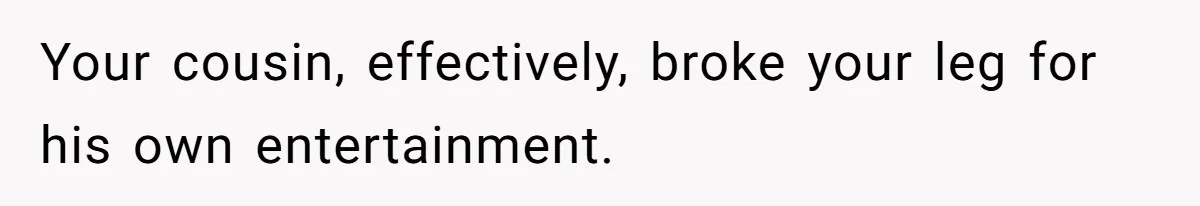 Your cousin, effectively, broke your leg for his own entertainment.