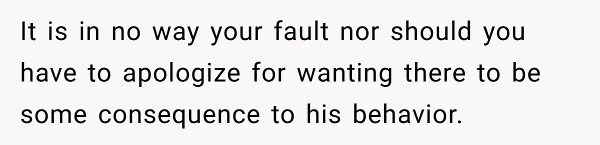 It is in no way your fault nor should you have to apologize for wanting there to be some consequence to his behavior.