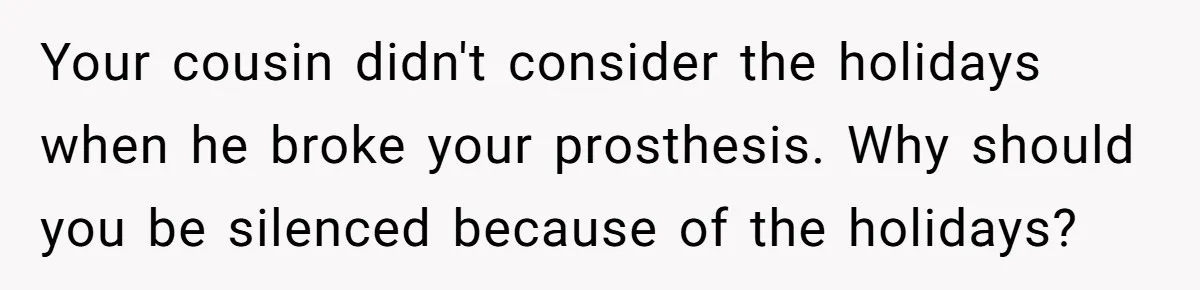 Your cousin didn't consider the holidays when he broke your prosthesis. Why should you be silenced because of the holidays?